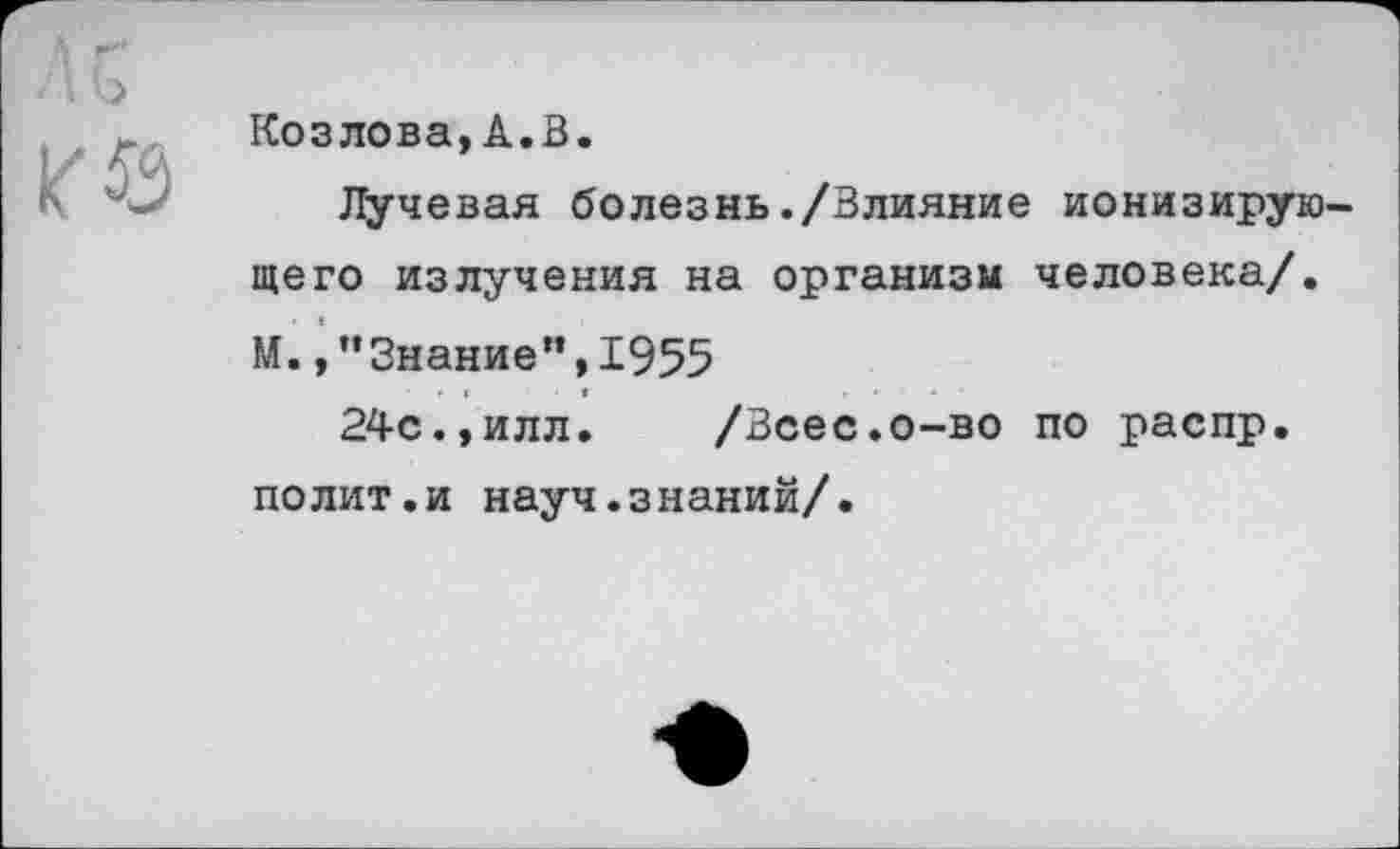 ﻿ль
Козлова,А.В.
Лучевая болезнь./Влияние ионизирующего излучения на организм человека/. М.,’’Знание”, 1955
24с.,илл.	/Всес.о-во по распр.
полит.и науч.знаний/.